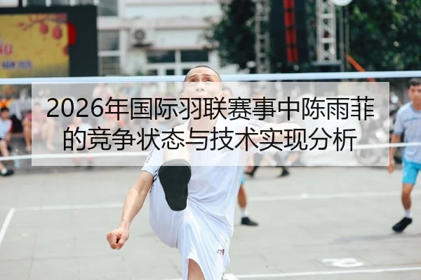 2026年国际羽联赛事中陈雨菲的竞争状态与技术实现分析