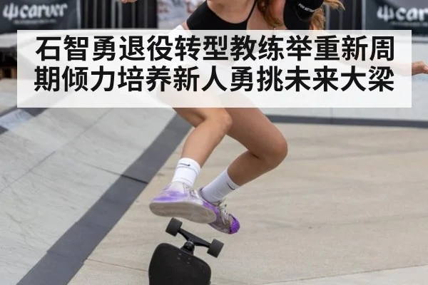 石智勇退役转型教练举重新周期倾力培养新人勇挑未来大梁
